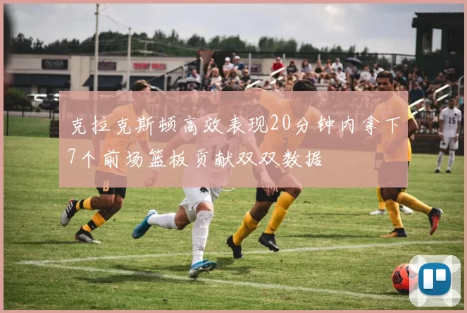 克拉克斯顿高效表现20分钟内拿下7个前场篮板贡献双双数据