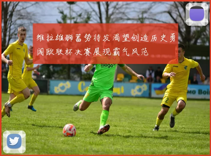 维拉雄狮蓄势待发渴望创造历史勇闯欧联杯决赛展现霸气风范