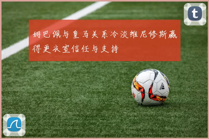姆巴佩与皇马关系冷淡维尼修斯赢得更衣室信任与支持