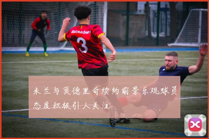 米兰与莫德里奇续约前景乐观球员态度积极引人关注