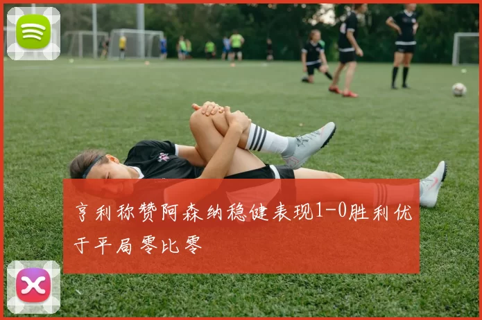 亨利称赞阿森纳稳健表现1-0胜利优于平局零比零