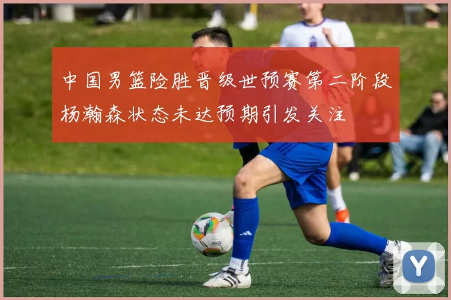 中国男篮险胜晋级世预赛第二阶段杨瀚森状态未达预期引发关注