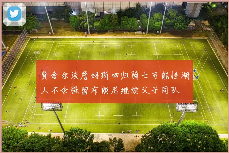 费舍尔谈詹姆斯回归骑士可能性湖人不会强留布朗尼继续父子同队