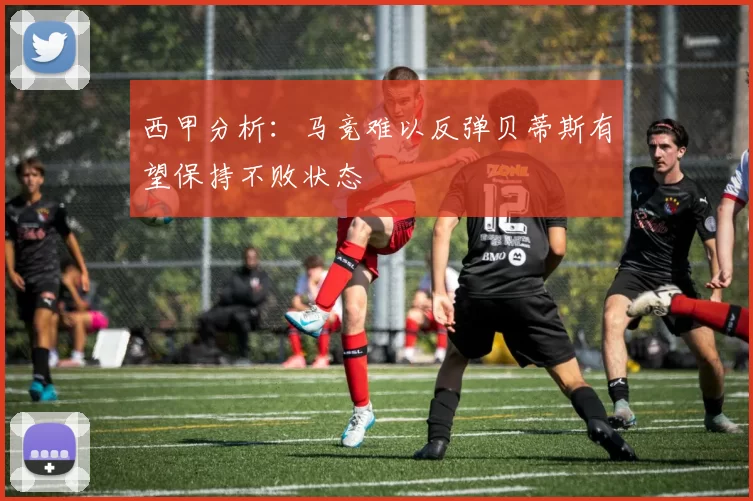 西甲分析：马竞难以反弹贝蒂斯有望保持不败状态