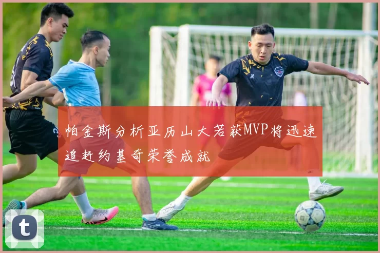 帕金斯分析亚历山大若获MVP将迅速追赶约基奇荣誉成就