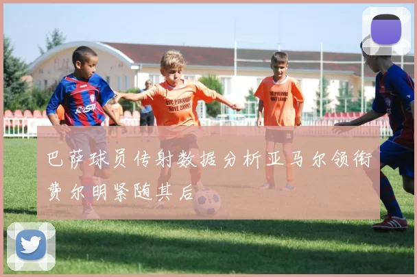 巴萨球员传射数据分析亚马尔领衔费尔明紧随其后