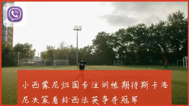 小西蒙尼归国专注训练期待斯卡洛尼决策看好西法英争夺冠军