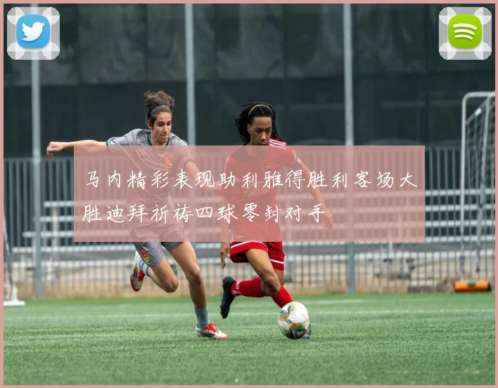 马内精彩表现助利雅得胜利客场大胜迪拜祈祷四球零封对手