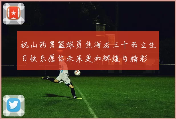 祝山西男篮球员焦海龙三十而立生日快乐愿你未来更加辉煌与精彩
