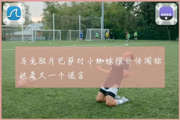 马竞驳斥巴萨对小蜘蛛报价传闻称这是又一个谎言