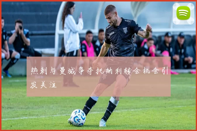 热刺与曼城争夺托纳利转会机会引发关注