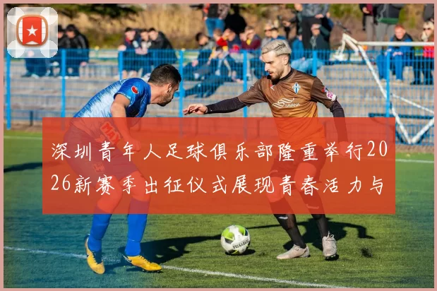 深圳青年人足球俱乐部隆重举行2026新赛季出征仪式展现青春活力与拼搏精神