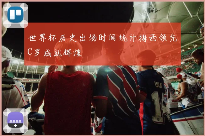 世界杯历史出场时间统计梅西领先C罗成就辉煌