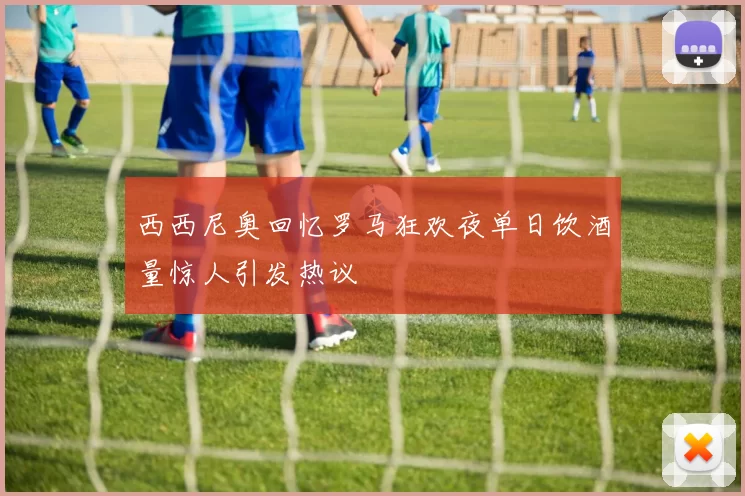 西西尼奥回忆罗马狂欢夜单日饮酒量惊人引发热议