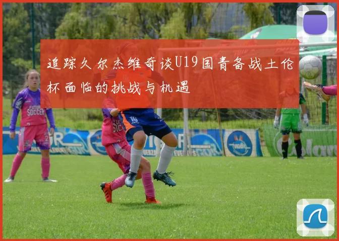 追踪久尔杰维奇谈U19国青备战土伦杯面临的挑战与机遇
